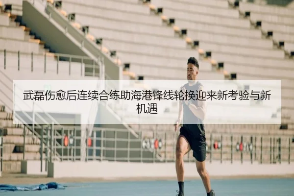 武磊伤愈后连续合练助海港锋线轮换迎来新考验与新机遇